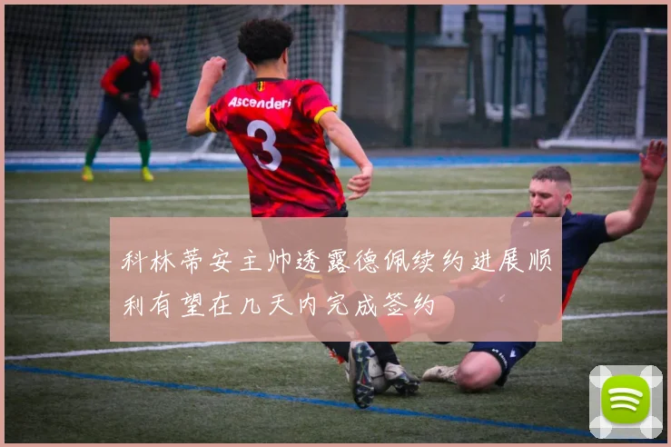 科林蒂安主帅透露德佩续约进展顺利有望在几天内完成签约